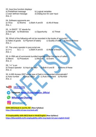 23. Input box function displays
a) Predefined message b) Logical veriables
c) User defined message d) Dialog box for user input
Ans. d
24. Software opponents are
a) Virus b) Worms c) Both A and B d) All of these
Ans. c
25. In SWOT “O” stands for
a) Strength b) Weakness c) Opportunity d) Threat
Ans. c
26. Which of the following will not be recorded in the books of accounts?
a) Sales of goods b) Payment of salary c) Quality of staff d) None of these
Ans. c
27. The unary operator in java script are
a) (++) b) (- - ) c) Both A and B d) None of these
Ans. c
28. In VBA set of commands bundled together under the name of called
a) Macro b) Procedure c) Module d) Event
Ans. d
29. “<<” is an
a) Output operator b) Input operator c) Both A and B d) None of these
Ans. a
30. In MS Access 2007 which type of field is incremented automatically?
a) Auto number b) Auto value c) Auto increment d) Number
Ans. a
HEETSON
Telegram https://t.me/Heetson_Official
WhatsApp Channel
@heetsoniti
COPA MCQ Book in Just Rs.19/- (New Syllabus)
https://bharatskills.in/copa-mcq-book-pdf/
ITI Employability skills MCQ Book in Hindi/English (New Syllabus)
https://bharatskills.in/iti-employability-skills-mcq-book-1st-year-english-hindi/
 