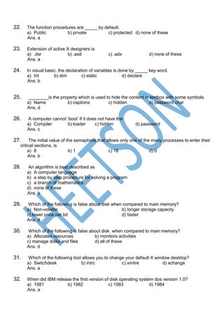 22. The function procedures are _____ by default.
a) Public b) private c) protected d) none of these
Ans. a
23. Extension of active X designers is
a) .dsr b) .axd c) .adx d) none of these
Ans. a
24. In visual basic, the declaration of variables is done by _____ key word.
a) Int b) dim c) static d) declare
Ans. b
25. ________is the property which is used to hide the content in textbox with some symbols.
a) Name b) captions c) hidden d) password char
Ans. d
26. A computer cannot ‘boot’ if it does not have the
a) Compiler b) loader c) hidden d) password
Ans. c
27. The initial value of the semaphore that allows only one of the many processes to enter their
critical sections, is
a) 8 b) 1 c) 16 d) 0
Ans. b
28. An algorithm is best described as
a) A computer language
b) a step by step procedure for solving a program
c) a branch of mathematics
d) none of these
Ans. b
29. Which of the following is false about disk when compared to main memory?
a) Non-volatile b) longer storage capacity
c) lower price per bit d) faster
Ans. d
30. Which of the following is false about disk when compared to main memory?
a) Allocates resources b) monitors activities
c) manage disks and files d) all of these
Ans. d
31. Which of the following tool allows you to change your default X window desktop?
a) Switchdesk b) intrc c) xinitre d) xchange
Ans. a
32. When did IBM release the first version of disk operating system dos version 1.0?
a) 1981 b) 1982 c) 1983 d) 1984
Ans. a
 