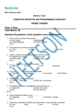 Monthly Test
MST/ February / 2019
MONTHLY TEST
COMPUTER OPERATOR AND PROGRAMMING ASSISTANT
TRADE THEORY
Time: 1 Hour
Total Marks: 20
Attempt all questions. Each question carry equal marks:
1. Who is known as father of computer ?
a) John napier b) blaisepascal
c) Charles Babbage d) Herman Hollerith
Ans. c
2. The short key for printing a document
a) Ctrl+p b) ctrl+v c) ctrl+c d) ctrl+o
Ans. a
3. Letters, numbers and special characters are known as-
a) Alphanumeric keys b) numeric keys
c) function keys d) special keys
Ans. a
4. _______ clears the contacts of the screen.
a) Date b) Time c) CLS d) prompt
Ans. c
5. Linux is a ……….computers operating system.
a) Multiuser b) multitasking c) unix clone d) all of these
Ans. d
6. The file option are available under…………
a) Tool bar b) title bar c) menu bar d) scroll bar
Ans. c
7. The default font which is highlighted in the font list box is……..
a) Garamond b) times new roman
c) arial d) Comic San Ms
Ans. b
8. Word’s largest formatting unit is …………
a) Paragraph b) line c) character d) page
Ans. d
9. How many worksheet by default are present when a new workbook is opened?
a) Four b) two c) one d) three
Ans. d
 