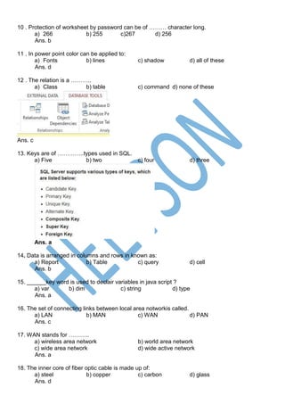 10 . Protection of worksheet by password can be of ……… character long.
a) 266 b) 255 c)267 d) 256
Ans. b
11 . In power point color can be applied to:
a) Fonts b) lines c) shadow d) all of these
Ans. d
12 . The relation is a ………..
a) Class b) table c) command d) none of these
Ans. c
13. Keys are of …………..types used in SQL.
a) Five b) two c) four d) three
Ans. a
14. Data is arranged in columns and rows in known as:
a) Report b) Table c) query d) cell
Ans. b
15. ______key word is used to declair variables in java script ?
a) var b) dim c) string d) type
Ans. a
16. The set of connecting links between local area notworkis called.
a) LAN b) MAN c) WAN d) PAN
Ans. c
17. WAN stands for ………..
a) wireless area network b) world area network
c) wide area network d) wide active network
Ans. a
18. The inner core of fiber optic cable is made up of:
a) steel b) copper c) carbon d) glass
Ans. d
 