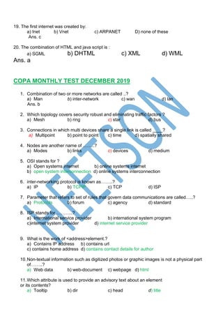 19. The first internet was created by:
a) Inet b) Vnet c) ARPANET D) none of these
Ans. c
20. The combination of HTML and java script is :
a) SGML b) DHTML c) XML d) WML
Ans. a
COPA MONTHLY TEST DECEMBER 2019
1. Combination of two or more networks are called ..?
a) Man b) inter-network c) wan d) lan
Ans. b
2. Which topology covers security robust and eliminating traffic factors ?
a) Mesh b) ring c) star d) bus
3. Connections in which multi devices share a single link is called ____?
a) Multipoint b) point to point c) time d) spatially shared
4. Nodes are another name of ……..?
a) Modes b) links c) devices d) medium
5. OSI stands for ?
a) Open systems internet b) online systems internet
b) open system interconnection d) online systems interconnection
6. inter-networking protocol is known as……..?
a) IP b) TCPIP c) TCP d) ISP
7. Parameter that refers to set of rules that govern data communications are called…..?
a) Protocols b) forum c) agency d) standard
8. ISP stands for ………..?
a) International service provider b) international system program
c)internet system provider d) internet service provider
9. What is the work of <address>element.?
a) Contains IP address b) contains url
c) contains home address d) contains contact details for author
10.Non-textual information such as digitized photos or graphic images is not a physical part
of……..?
a) Web data b) web-document c) webpage d) html
11.Which attribute is used to provide an advisory text about an element
or its contents?
a) Tooltip b) dir c) head d) title
 