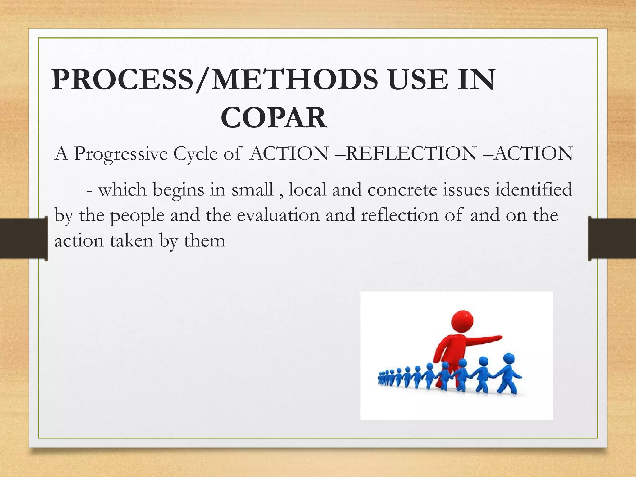 PROCESS/METHODS USE IN
COPAR
A Progressive Cycle of ACTION –REFLECTION –ACTION
- which begins in small , local and concrete issues identified
by the people and the evaluation and reflection of and on the
action taken by them
 