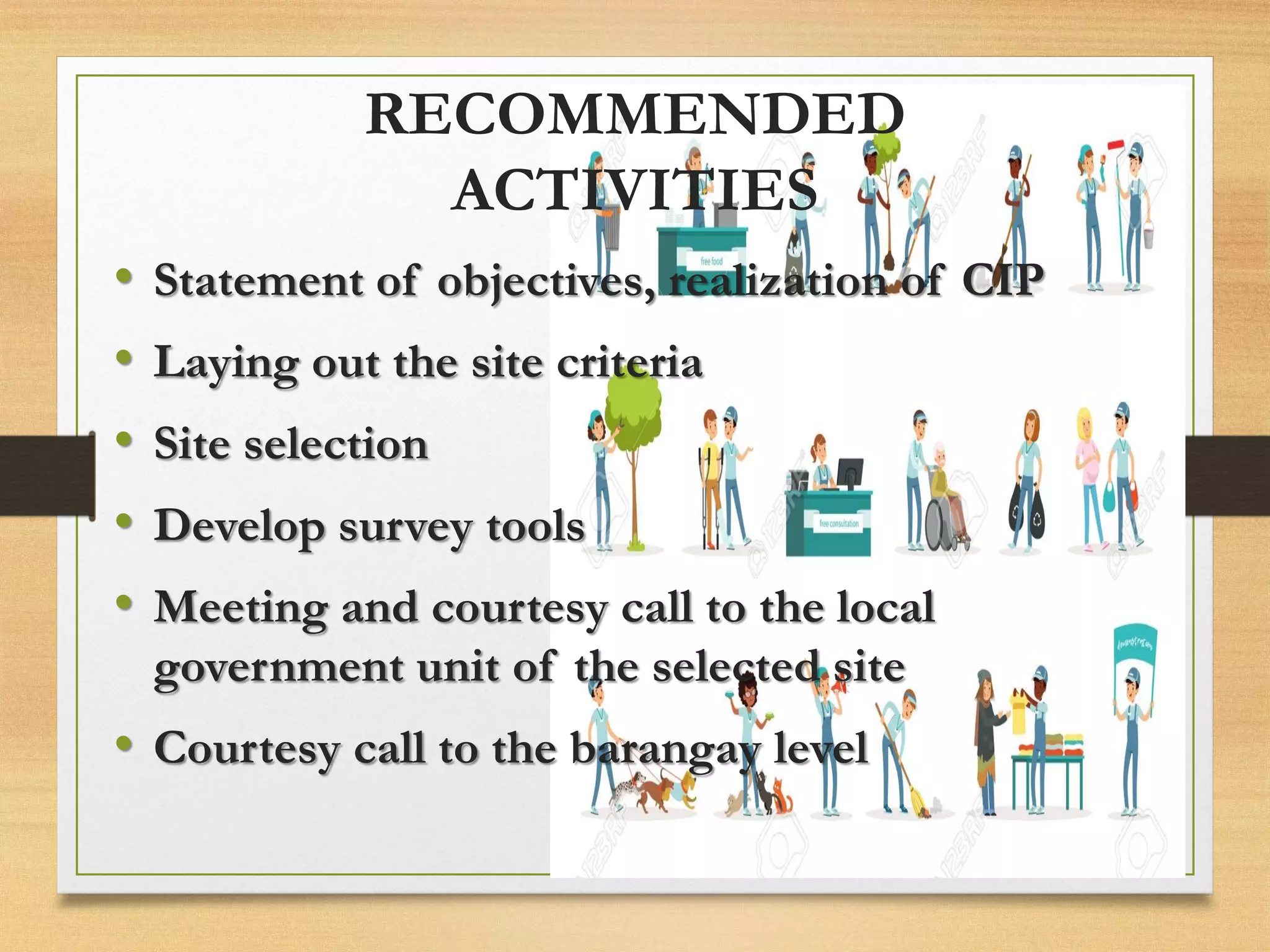 RECOMMENDED
ACTIVITIES
• Statement of objectives, realization of CIP
• Laying out the site criteria
• Site selection
• Develop survey tools
• Meeting and courtesy call to the local
government unit of the selected site
• Courtesy call to the barangay level
 