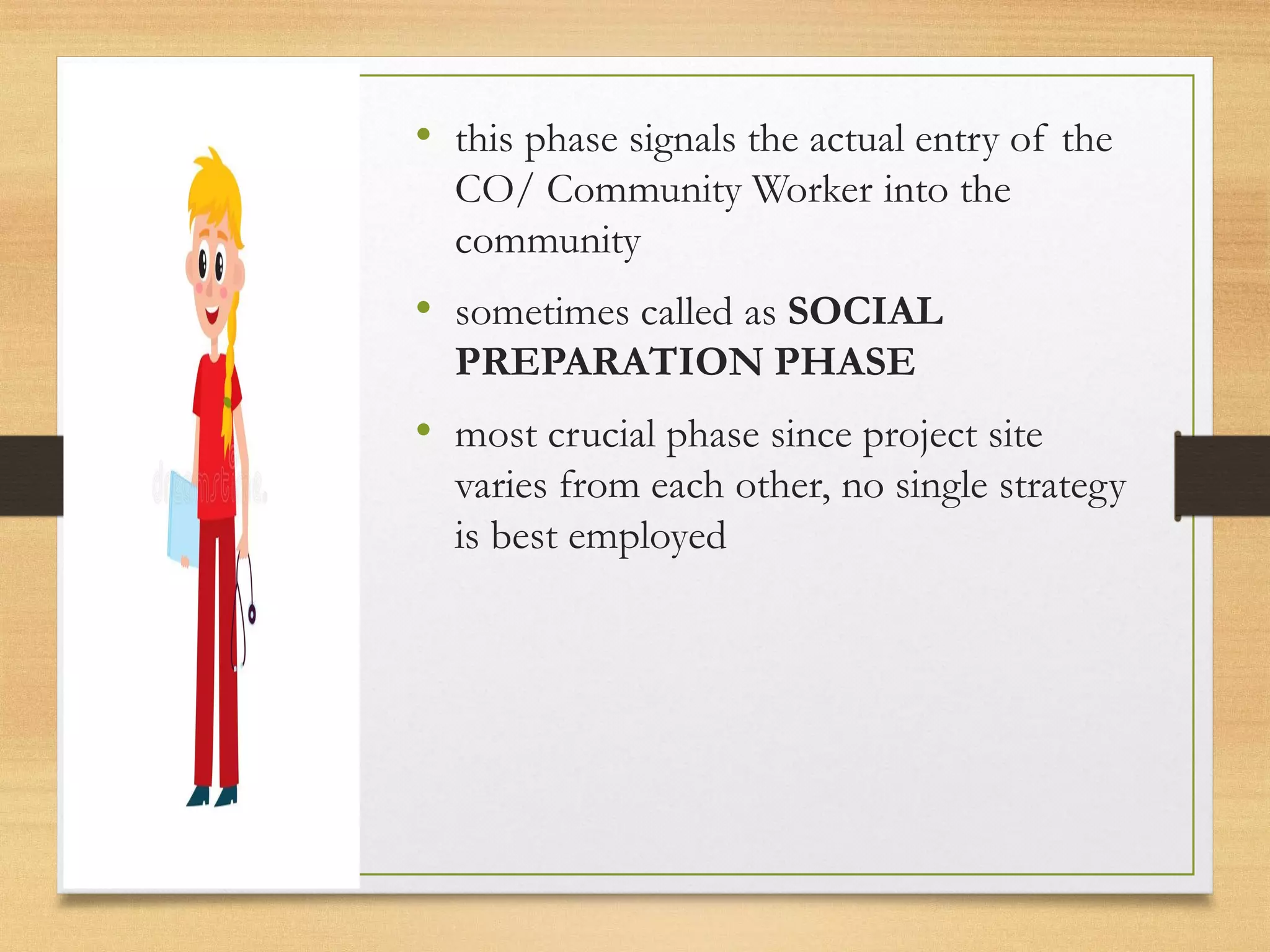 • this phase signals the actual entry of the
CO/ Community Worker into the
community
• sometimes called as SOCIAL
PREPARATION PHASE
• most crucial phase since project site
varies from each other, no single strategy
is best employed
 