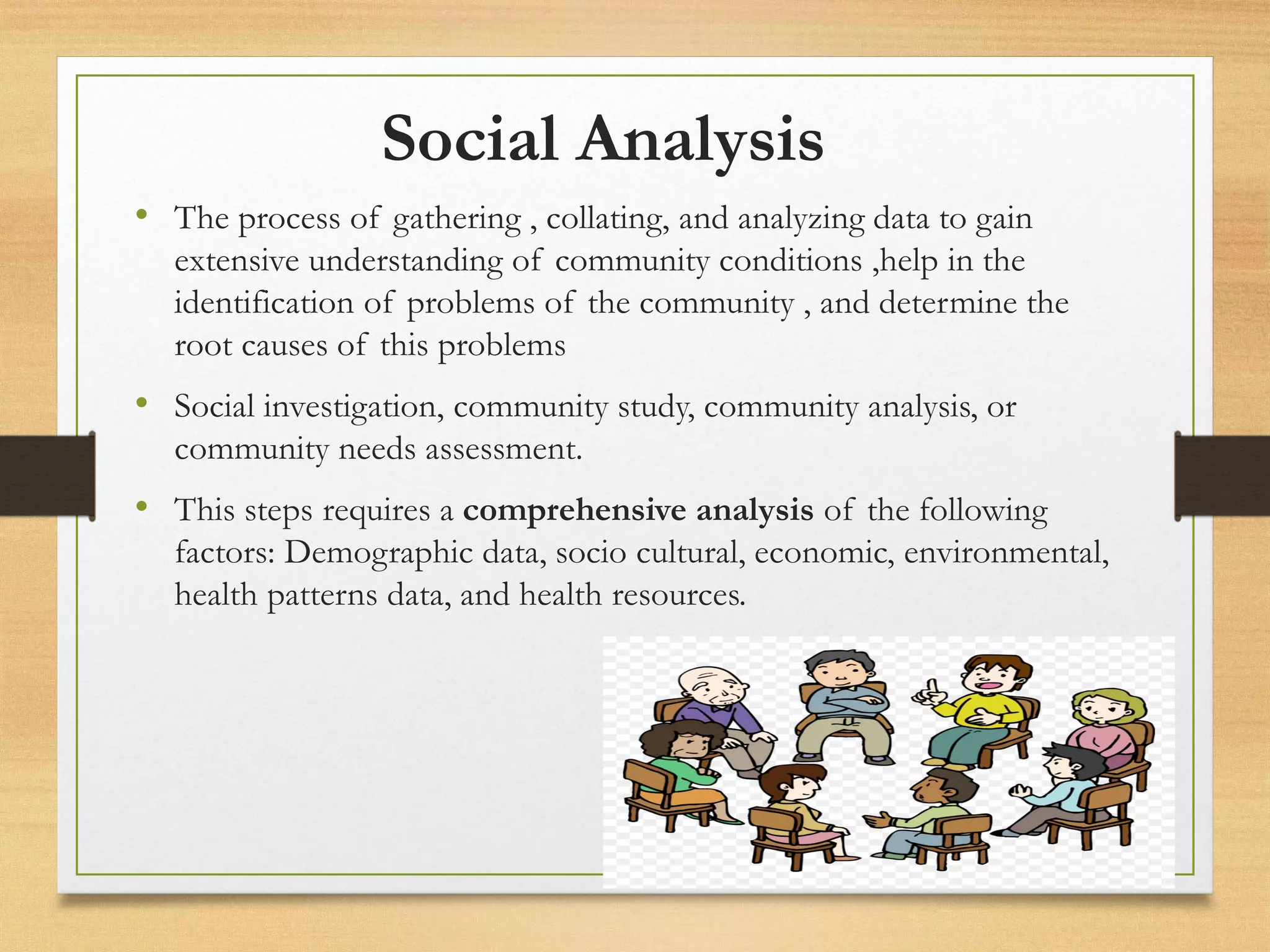 Social Analysis
• The process of gathering , collating, and analyzing data to gain
extensive understanding of community conditions ,help in the
identification of problems of the community , and determine the
root causes of this problems
• Social investigation, community study, community analysis, or
community needs assessment.
• This steps requires a comprehensive analysis of the following
factors: Demographic data, socio cultural, economic, environmental,
health patterns data, and health resources.
 