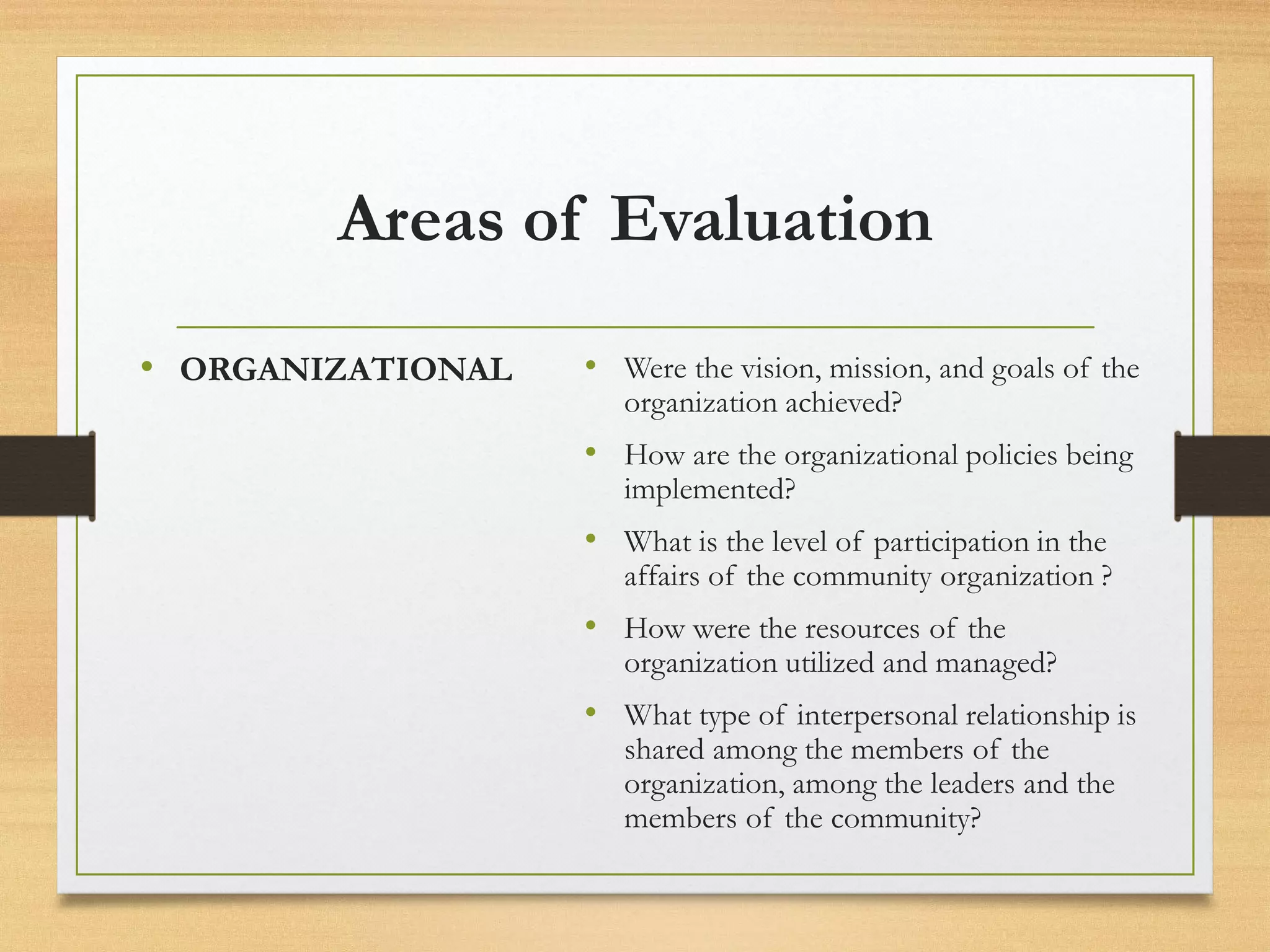 Areas of Evaluation
• ORGANIZATIONAL • Were the vision, mission, and goals of the
organization achieved?
• How are the organizational policies being
implemented?
• What is the level of participation in the
affairs of the community organization ?
• How were the resources of the
organization utilized and managed?
• What type of interpersonal relationship is
shared among the members of the
organization, among the leaders and the
members of the community?
 