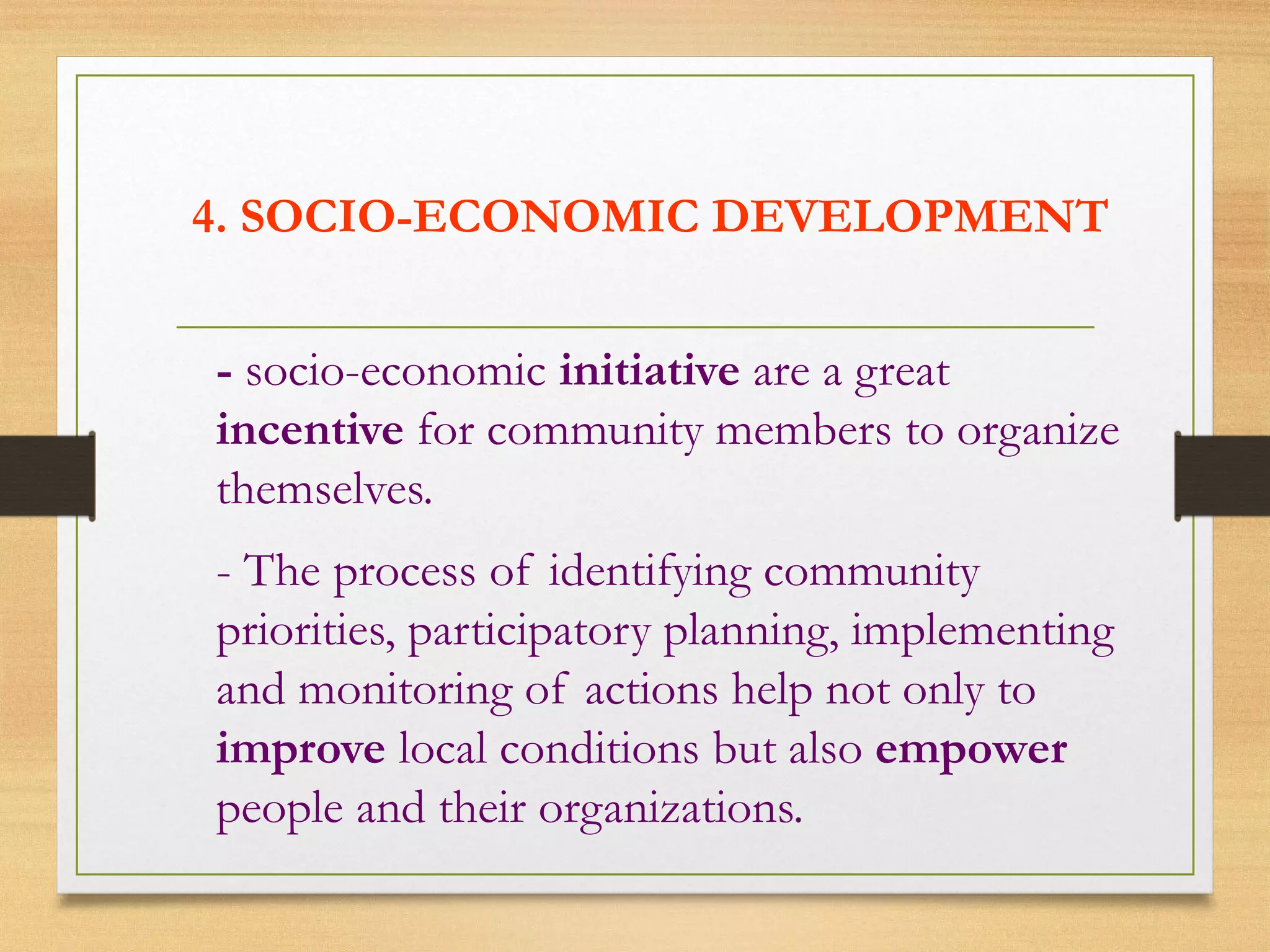 4. SOCIO-ECONOMIC DEVELOPMENT
- socio-economic initiative are a great
incentive for community members to organize
themselves.
- The process of identifying community
priorities, participatory planning, implementing
and monitoring of actions help not only to
improve local conditions but also empower
people and their organizations.
 