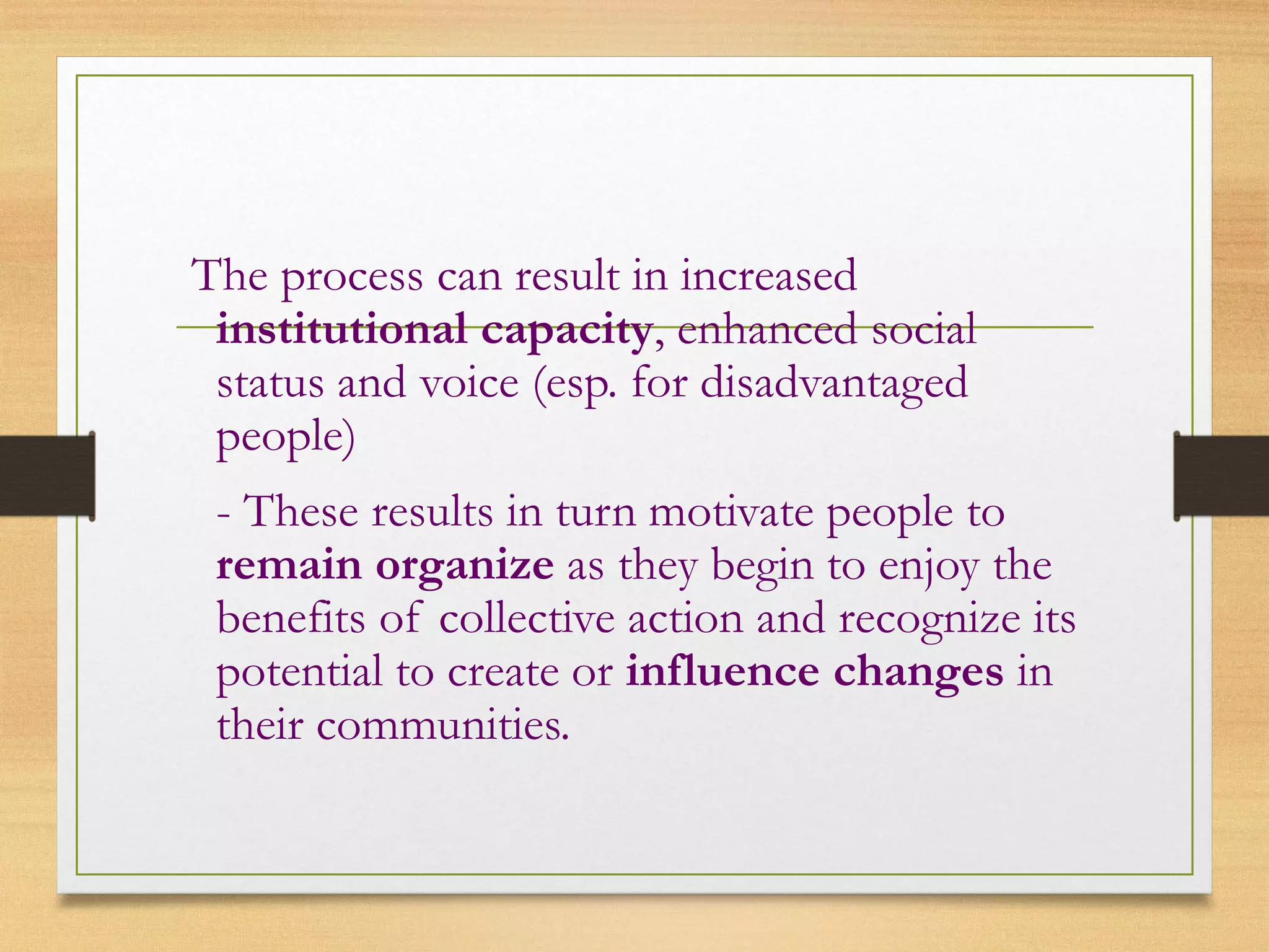 The process can result in increased
institutional capacity, enhanced social
status and voice (esp. for disadvantaged
people)
- These results in turn motivate people to
remain organize as they begin to enjoy the
benefits of collective action and recognize its
potential to create or influence changes in
their communities.
 