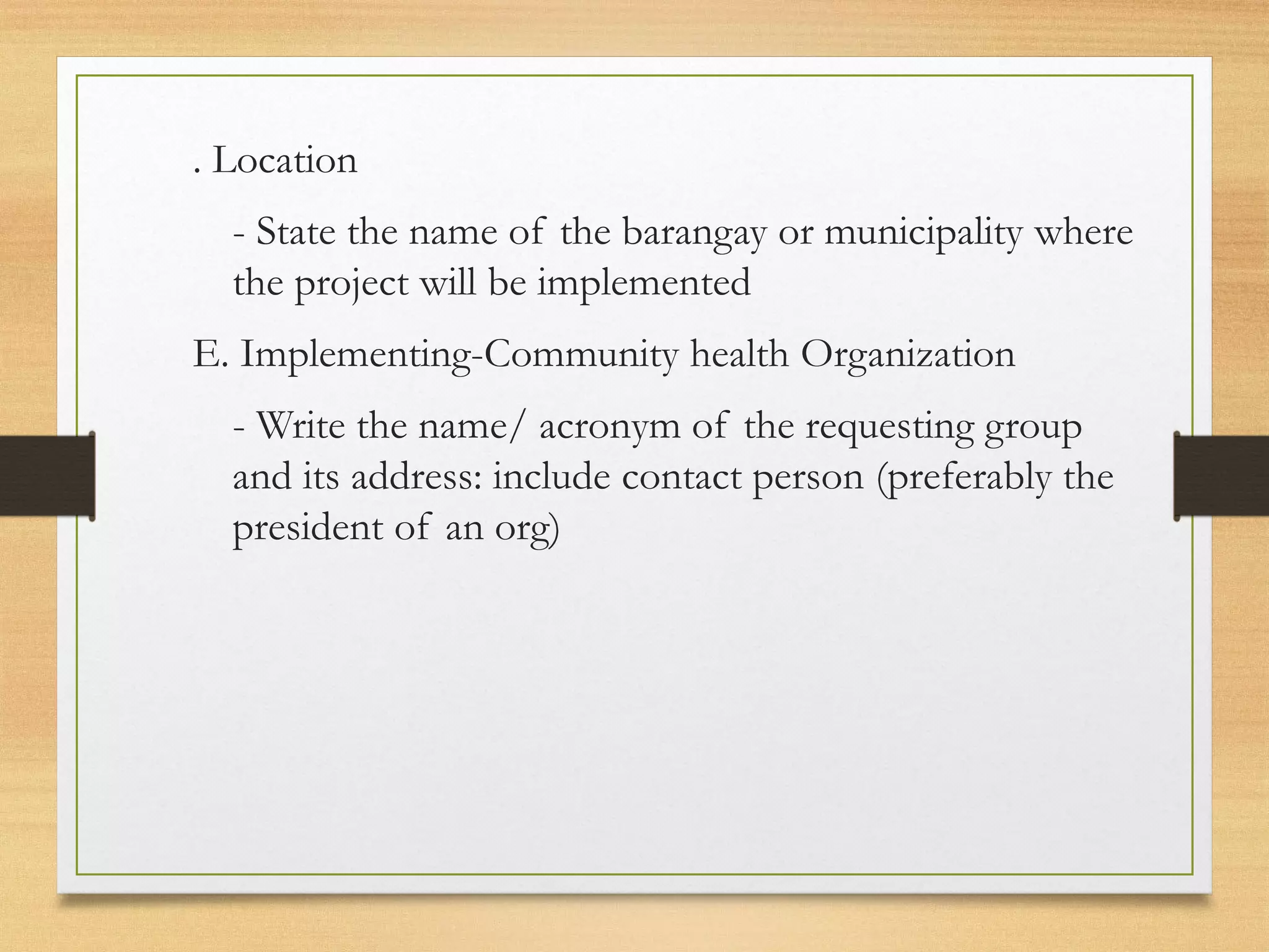 . Location
- State the name of the barangay or municipality where
the project will be implemented
E. Implementing-Community health Organization
- Write the name/ acronym of the requesting group
and its address: include contact person (preferably the
president of an org)
 