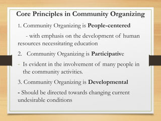 Core Principles in Community Organizing
1. Community Organizing is People-centered
- with emphasis on the development of human
resources necessitating education
2. Community Organizing is Participative
- Is evident in the involvement of many people in
the community activities.
3. Community Organizing is Developmental
- Should be directed towards changing current
undesirable conditions
 