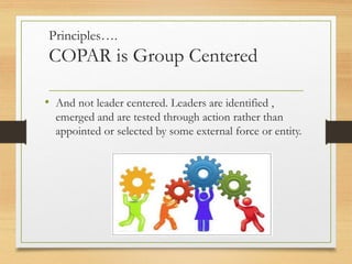Principles….
COPAR is Group Centered
• And not leader centered. Leaders are identified ,
emerged and are tested through action rather than
appointed or selected by some external force or entity.
 