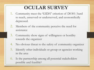 OCULAR SURVEY
1. Community meet the ‘GIDA” criterion of DOH ( hard
to reach, unserved or underserved, and economilcally
depressed.
2. Members of the community perceive the need for
assistance
3. Community show signs of willingness or hostility
towards the organizer
4. No obvious threat to the safety of community organizer
5. Identify other individuals or group or agencies working
in the area
6. Is the partnership among all potential stakeholders
possible and feasible?
 