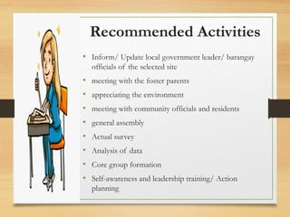 Recommended Activities
• Inform/ Update local government leader/ barangay
officials of the selected site
• meeting with the foster parents
• appreciating the environment
• meeting with community officials and residents
• general assembly
• Actual survey
• Analysis of data
• Core group formation
• Self-awareness and leadership training/ Action
planning
 