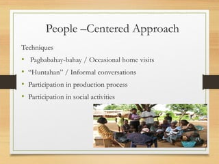 People –Centered Approach
Techniques
• Pagbabahay-bahay / Occasional home visits
• “Huntahan” / Informal conversations
• Participation in production process
• Participation in social activities
 