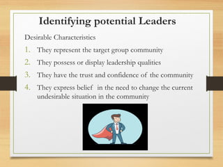 Identifying potential Leaders
Desirable Characteristics
1. They represent the target group community
2. They possess or display leadership qualities
3. They have the trust and confidence of the community
4. They express belief in the need to change the current
undesirable situation in the community
 