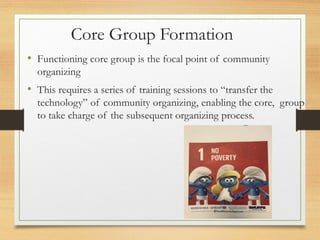 Core Group Formation
• Functioning core group is the focal point of community
organizing
• This requires a series of training sessions to “transfer the
technology” of community organizing, enabling the core, group
to take charge of the subsequent organizing process.
 