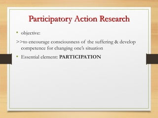 • objective:
>>to encourage consciousness of the suffering & develop
competence for changing one’s situation
• Essential element: PARTICIPATION
Participatory Action Research
 