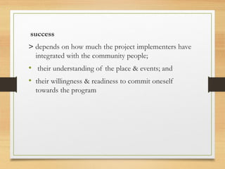success
> depends on how much the project implementers have
integrated with the community people;
• their understanding of the place & events; and
• their willingness & readiness to commit oneself
towards the program
 