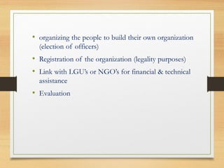 • organizing the people to build their own organization
(election of officers)
• Registration of the organization (legality purposes)
• Link with LGU’s or NGO’s for financial & technical
assistance
• Evaluation
 