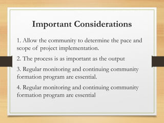 Important Considerations
1. Allow the community to determine the pace and
scope of project implementation.
2. The process is as important as the output
3. Regular monitoring and continuing community
formation program are essential.
4. Regular monitoring and continuing community
formation program are essential
 