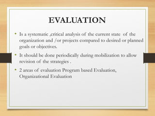 EVALUATION
• Is a systematic ,critical analysis of the current state of the
organization and /or projects compared to desired or planned
goals or objectives.
• It should be done periodically during mobilization to allow
revision of the strategies .
• 2 areas of evaluation Program based Evaluation,
Organizational Evaluation
 