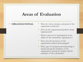 Areas of Evaluation
• ORGANIZATIONAL • Were the vision, mission, and goals of the
organization achieved?
• How are the organizational policies being
implemented?
• What is the level of participation in the
affairs of the community organization ?
• How were the resources of the
organization utilized and managed?
• What type of interpersonal relationship is
shared among the members of the
organization, among the leaders and the
members of the community?
 