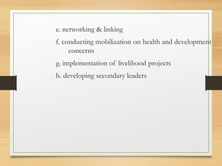 e. networking & linking
f. conducting mobilization on health and development
concerns
g. implementation of livelihood projects
h. developing secondary leaders
 