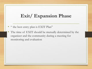 Exit/ Expansion Phase
• “ the best entry plan is EXIT Plan”
• The time of EXIT should be mutually determined by the
organizer and the community during a meeting for
monitoring and evaluation
 