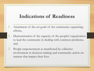 Indications of Readiness
1. Attainment of the set goals of the community organizing
efforts,
2. Demonstration of the capacity of the people’s organization
to lead the community in dealing with common problems,
and
3. People empowerment as manifested by collective
involvement in decision making and community action on
matters that impact their lives
 