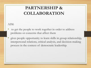 PARTNERSHIP &
COLLABORATION
AIM:
• to get the people to work together in order to address
problems or concerns that affect them
• gives people opportunity to learn skills in group relationship,
interpersonal relations, critical analysis, and decision-making
process in the context of democratic leadership.
 