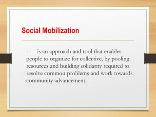 Social Mobilization
- is an approach and tool that enables
people to organize for collective, by pooling
resources and building solidarity required to
resolve common problems and work towards
community advancement.
 