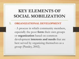 KEY ELEMENTS OF
SOCIAL MOBILIZATION
1. ORGANIZATIONAL DEVELOPMENT
- A process in which community members,
especially the poor form their own groups
or organization based on common
development interests and needs that are
best served by organizing themselves as a
group (Pandey, 2002).
 