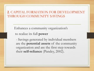 2. CAPITAL FORMATION FOR DEVELOPMENT
THROUGH COMMUNITY SAVINGS
Enhances a community organization’s
to realize its full power
- Savings generated by individual members
are the potential assets of the community
organization and are the first step towards
their self-reliance (Pandey, 2002).
 
