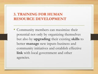 3. TRAINING FOR HUMAN
RESOURCE DEVELOPMENT
• Community members can maximize their
potential not only by organizing themselves
but also by upgrading their existing skills to
better manage new inputs-business and
community initiatives and establish effective
link with local government and other
agencies.
 