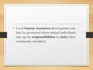 • Local human resources development can
best be promoted when trained individuals
take up the responsibilities to train other
community members.
 