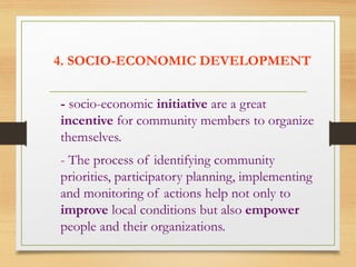 4. SOCIO-ECONOMIC DEVELOPMENT
- socio-economic initiative are a great
incentive for community members to organize
themselves.
- The process of identifying community
priorities, participatory planning, implementing
and monitoring of actions help not only to
improve local conditions but also empower
people and their organizations.
 