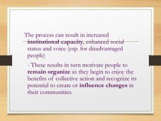 The process can result in increased
institutional capacity, enhanced social
status and voice (esp. for disadvantaged
people)
- These results in turn motivate people to
remain organize as they begin to enjoy the
benefits of collective action and recognize its
potential to create or influence changes in
their communities.
 