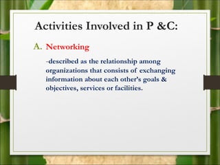 Activities Involved in P &C:
A. Networking
-described as the relationship among
organizations that consists of exchanging
information about each other’s goals &
objectives, services or facilities.
 