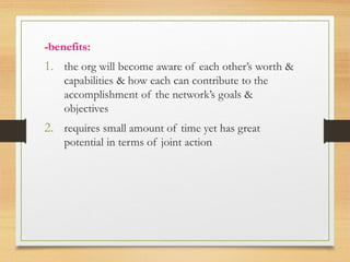 -benefits:
1. the org will become aware of each other’s worth &
capabilities & how each can contribute to the
accomplishment of the network’s goals &
objectives
2. requires small amount of time yet has great
potential in terms of joint action
 