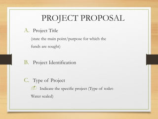PROJECT PROPOSAL
A. Project Title
(state the main point/purpose for which the
funds are sought)
B. Project Identification
C. Type of Project
 Indicate the specific project (Type of toilet-
Water sealed)
 