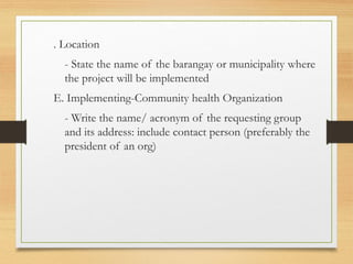 . Location
- State the name of the barangay or municipality where
the project will be implemented
E. Implementing-Community health Organization
- Write the name/ acronym of the requesting group
and its address: include contact person (preferably the
president of an org)
 