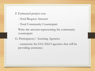 F. Estimated project cost
- Total Request Amount
- Total Community Counterpart
Write the amount representing the community
counterpart
G. Participatory/ Assisting Agencies
- enumerate the GO, NGO agencies that will be
providing assistance
 