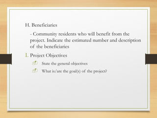 H. Beneficiaries
- Community residents who will benefit from the
project. Indicate the estimated number and description
of the beneficiaries
I. Project Objectives
 State the general objectives
 What is/are the goal(s) of the project?
 