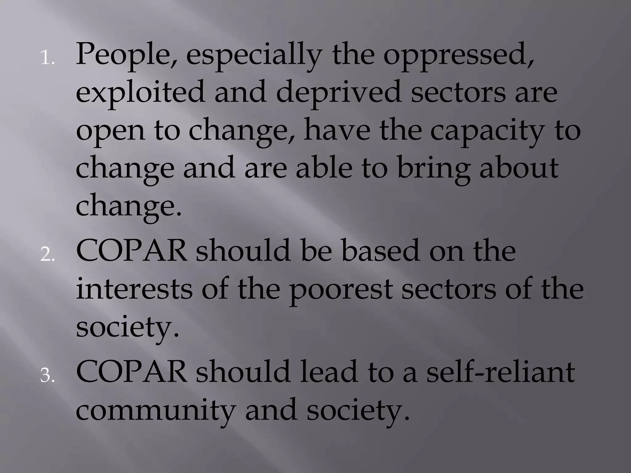 1. People, especially the oppressed,
exploited and deprived sectors are
open to change, have the capacity to
change and are able to bring about
change.
2. COPAR should be based on the
interests of the poorest sectors of the
society.
3. COPAR should lead to a self-reliant
community and society.
 