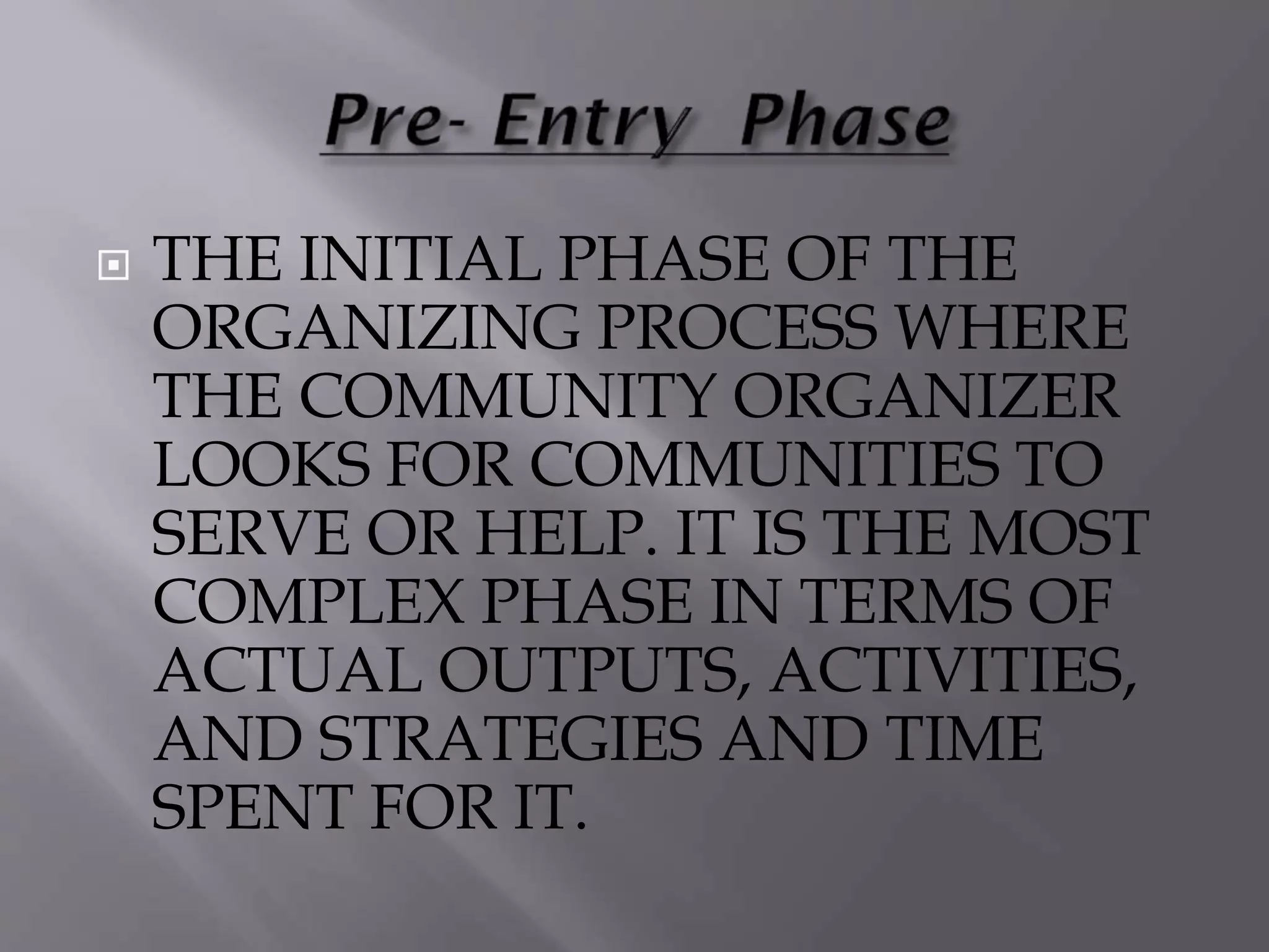  THE INITIAL PHASE OF THE
ORGANIZING PROCESS WHERE
THE COMMUNITY ORGANIZER
LOOKS FOR COMMUNITIES TO
SERVE OR HELP. IT IS THE MOST
COMPLEX PHASE IN TERMS OF
ACTUAL OUTPUTS, ACTIVITIES,
AND STRATEGIES AND TIME
SPENT FOR IT.
 
