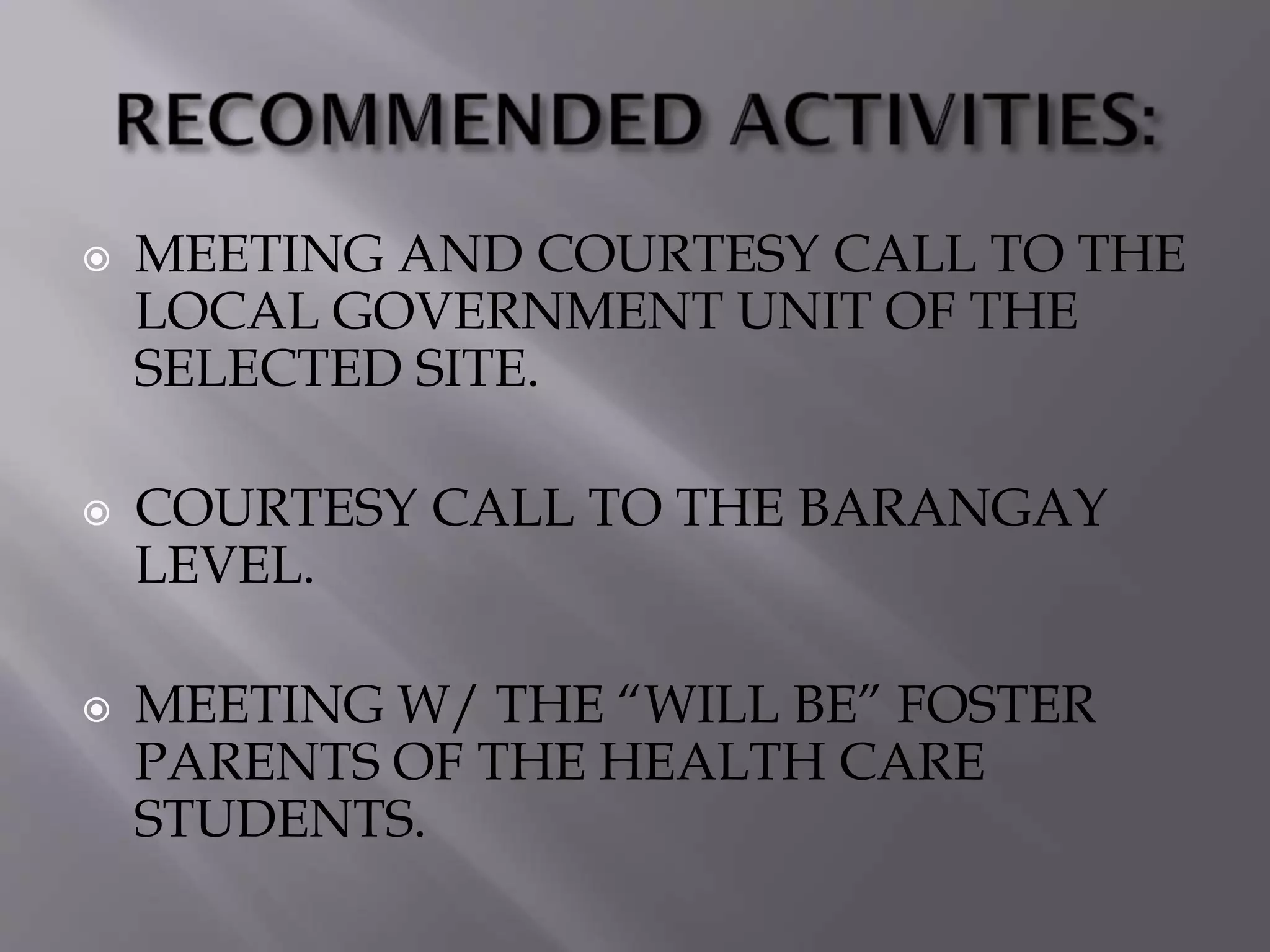  MEETING AND COURTESY CALL TO THE
LOCAL GOVERNMENT UNIT OF THE
SELECTED SITE.
 COURTESY CALL TO THE BARANGAY
LEVEL.
 MEETING W/ THE “WILL BE” FOSTER
PARENTS OF THE HEALTH CARE
STUDENTS.
 