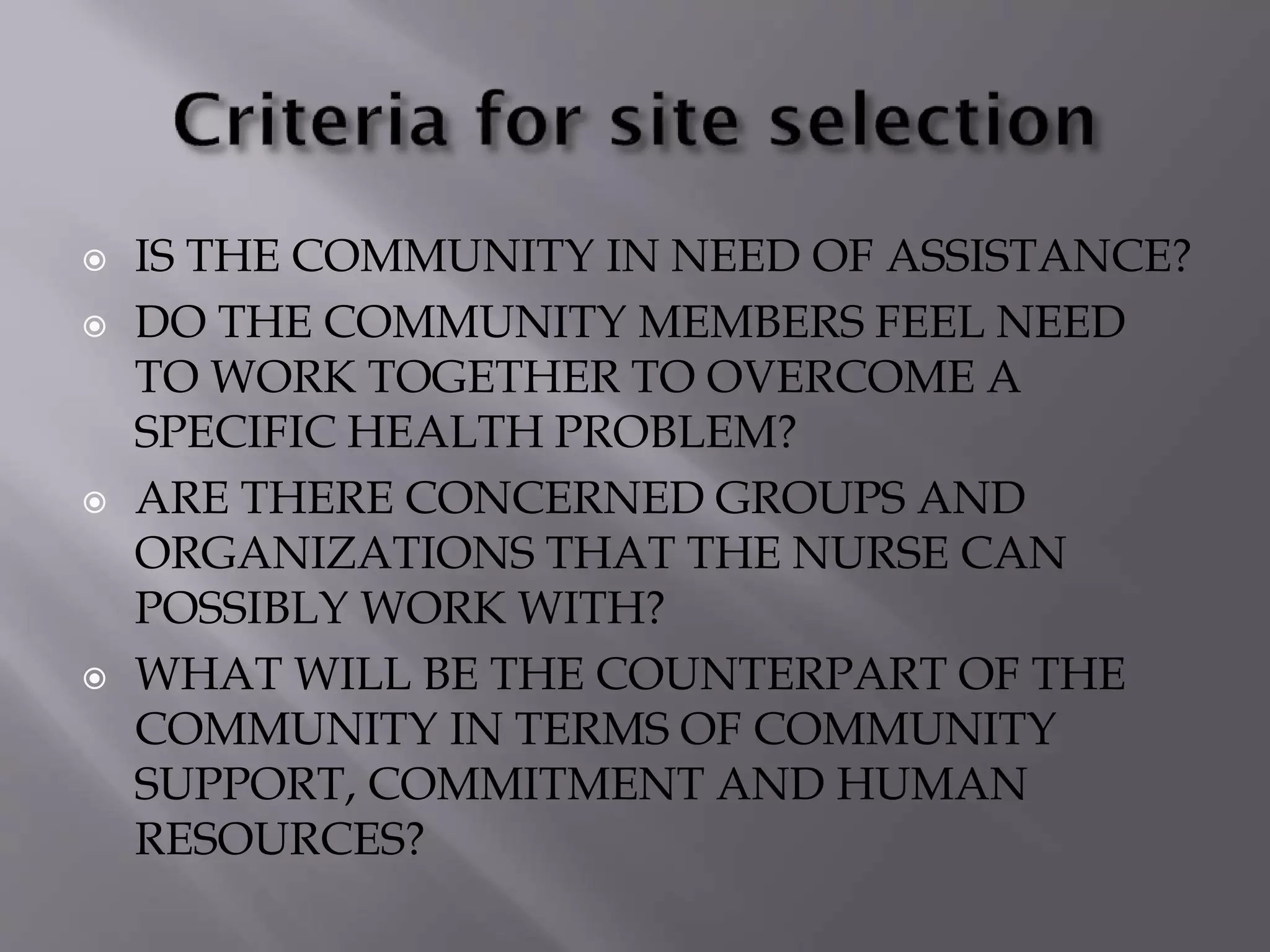  IS THE COMMUNITY IN NEED OF ASSISTANCE?
 DO THE COMMUNITY MEMBERS FEEL NEED
TO WORK TOGETHER TO OVERCOME A
SPECIFIC HEALTH PROBLEM?
 ARE THERE CONCERNED GROUPS AND
ORGANIZATIONS THAT THE NURSE CAN
POSSIBLY WORK WITH?
 WHAT WILL BE THE COUNTERPART OF THE
COMMUNITY IN TERMS OF COMMUNITY
SUPPORT, COMMITMENT AND HUMAN
RESOURCES?
 