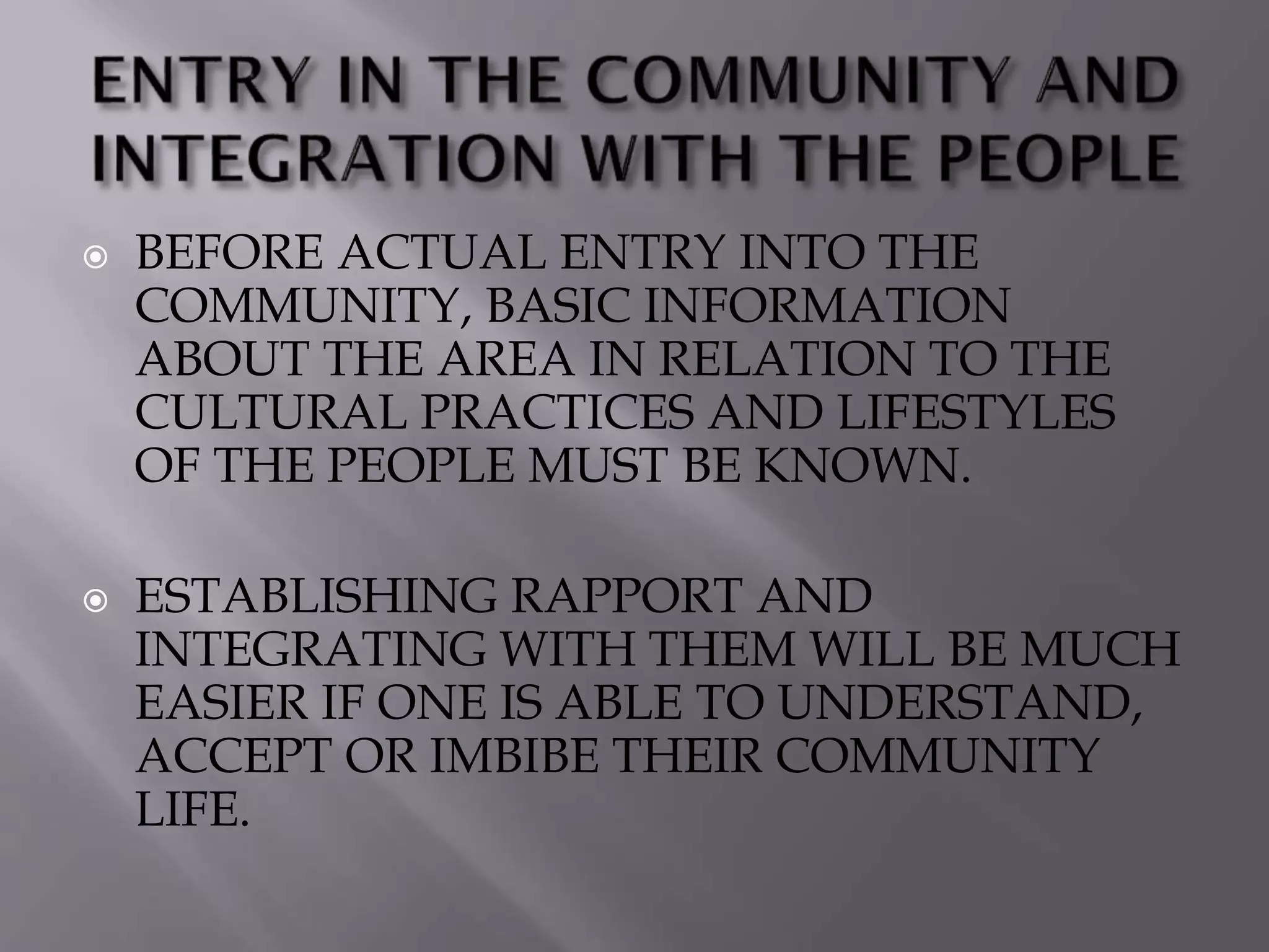  BEFORE ACTUAL ENTRY INTO THE
COMMUNITY, BASIC INFORMATION
ABOUT THE AREA IN RELATION TO THE
CULTURAL PRACTICES AND LIFESTYLES
OF THE PEOPLE MUST BE KNOWN.
 ESTABLISHING RAPPORT AND
INTEGRATING WITH THEM WILL BE MUCH
EASIER IF ONE IS ABLE TO UNDERSTAND,
ACCEPT OR IMBIBE THEIR COMMUNITY
LIFE.
 