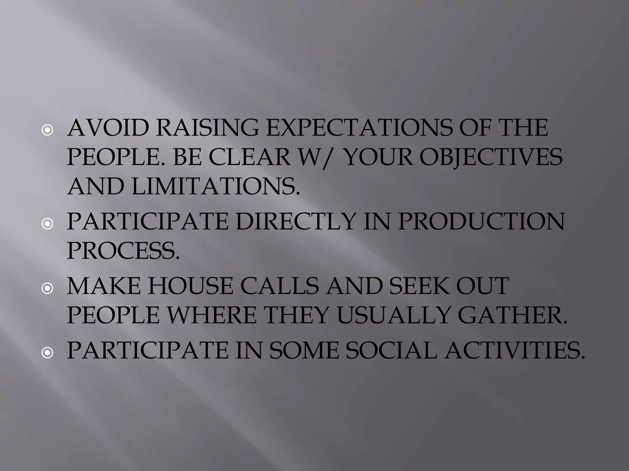  AVOID RAISING EXPECTATIONS OF THE
PEOPLE. BE CLEAR W/ YOUR OBJECTIVES
AND LIMITATIONS.
 PARTICIPATE DIRECTLY IN PRODUCTION
PROCESS.
 MAKE HOUSE CALLS AND SEEK OUT
PEOPLE WHERE THEY USUALLY GATHER.
 PARTICIPATE IN SOME SOCIAL ACTIVITIES.
 