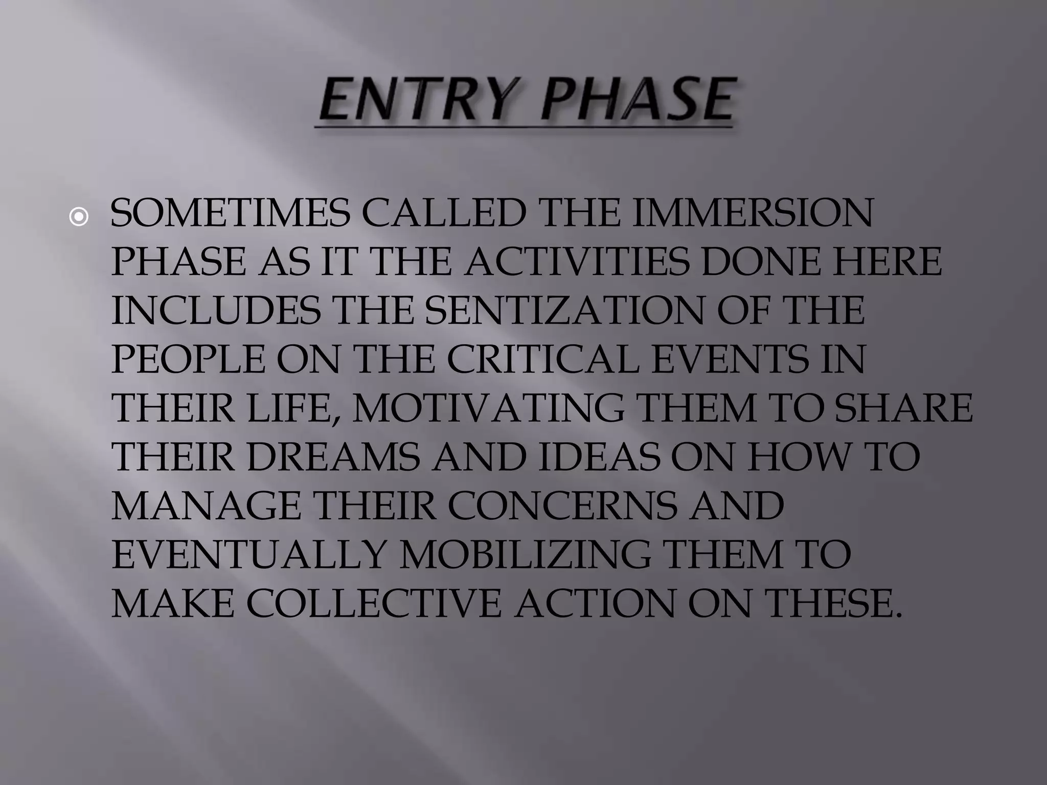  SOMETIMES CALLED THE IMMERSION
PHASE AS IT THE ACTIVITIES DONE HERE
INCLUDES THE SENTIZATION OF THE
PEOPLE ON THE CRITICAL EVENTS IN
THEIR LIFE, MOTIVATING THEM TO SHARE
THEIR DREAMS AND IDEAS ON HOW TO
MANAGE THEIR CONCERNS AND
EVENTUALLY MOBILIZING THEM TO
MAKE COLLECTIVE ACTION ON THESE.
 